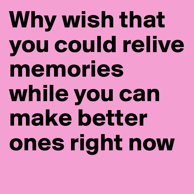Why wish that you could relive memories while you can make better ones right now