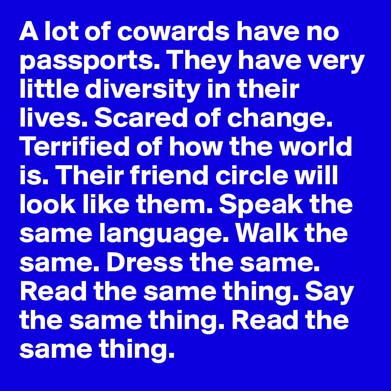 A lot of cowards have no passports. They have very little diversity in their lives. Scared of change. Terrified of how the world is. Their friend circle will look like them. Speak the same language. Walk the same. Dress the same. Read the same thing. Say the same thing. Read the same thing. 