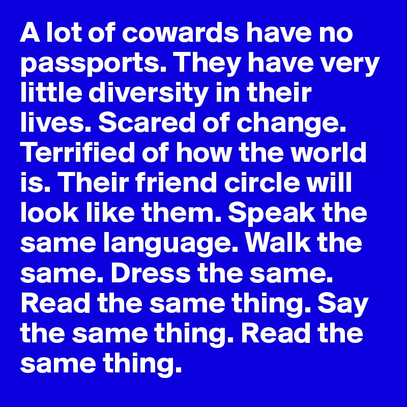 A lot of cowards have no passports. They have very little diversity in their lives. Scared of change. Terrified of how the world is. Their friend circle will look like them. Speak the same language. Walk the same. Dress the same. Read the same thing. Say the same thing. Read the same thing. 