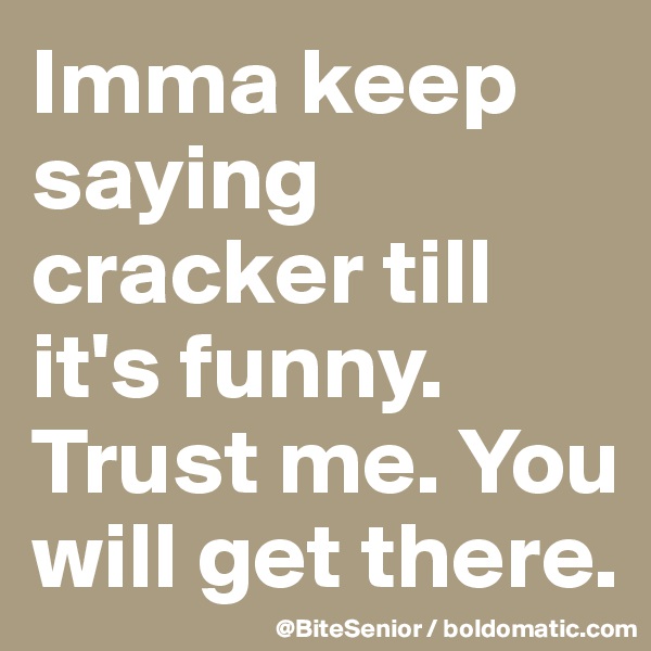 Imma keep saying cracker till it's funny. Trust me. You will get there.