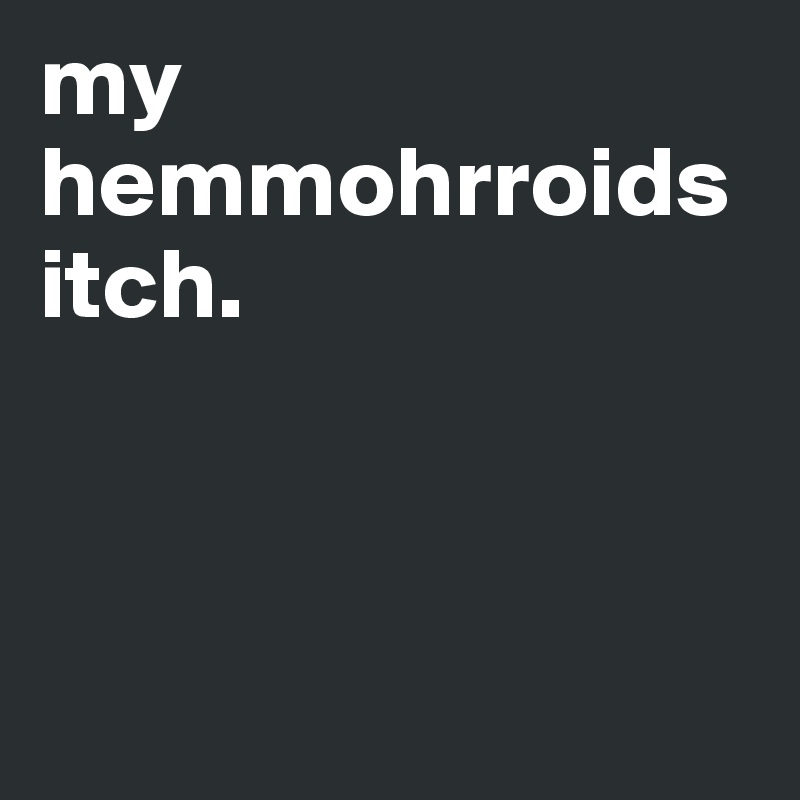 my hemmohrroids itch.



