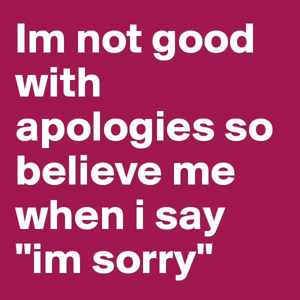 Im not good with apologies so believe me when i say "im sorry"
