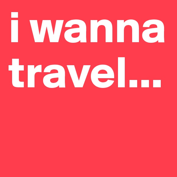 i wanna travel...
