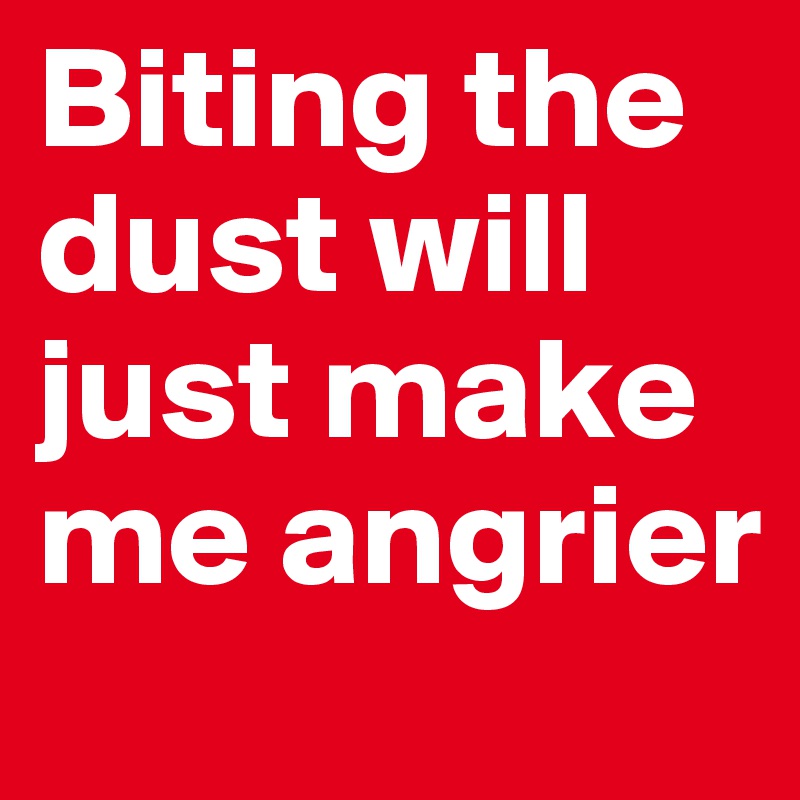 Biting the dust will just make me angrier
