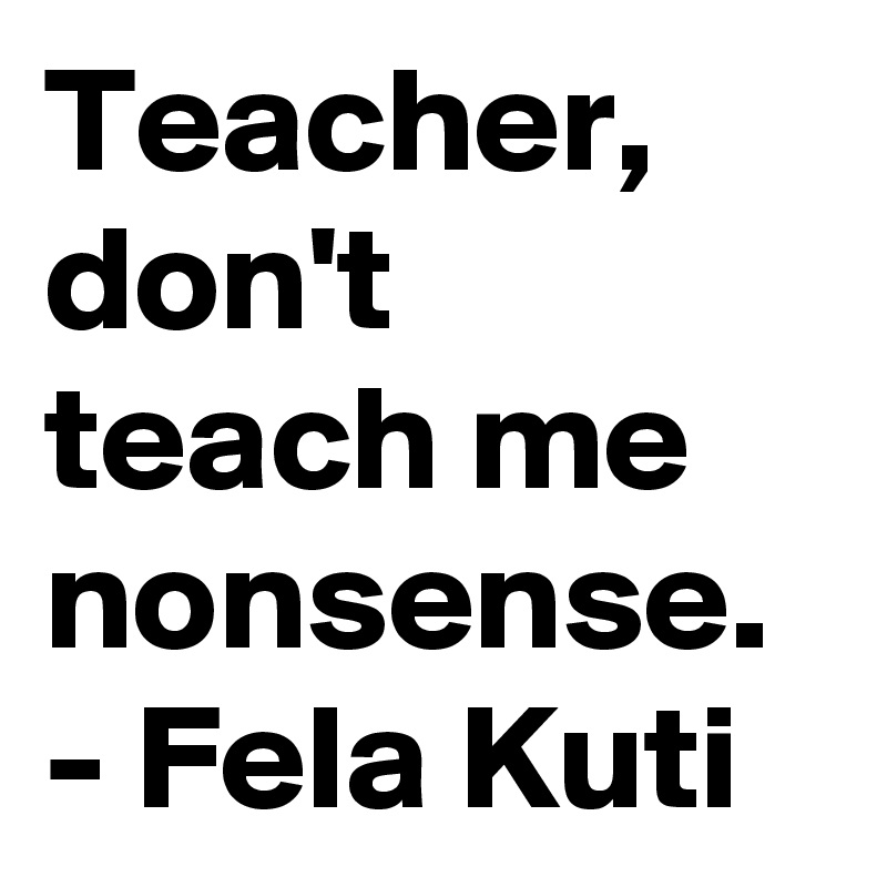 Teacher, don't teach me nonsense.  - Fela Kuti 
