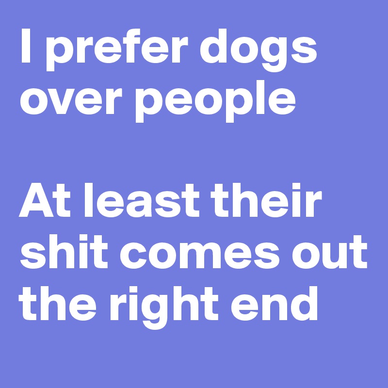I prefer dogs over people

At least their shit comes out the right end