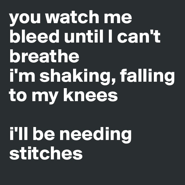 you watch me bleed until I can't breathe
i'm shaking, falling to my knees

i'll be needing stitches