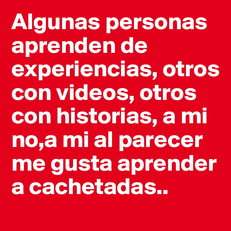 Algunas personas aprenden de experiencias, otros con videos, otros con historias, a mi no,a mi al parecer me gusta aprender a cachetadas..