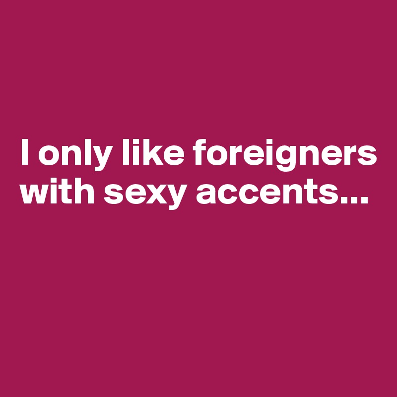


I only like foreigners with sexy accents...



