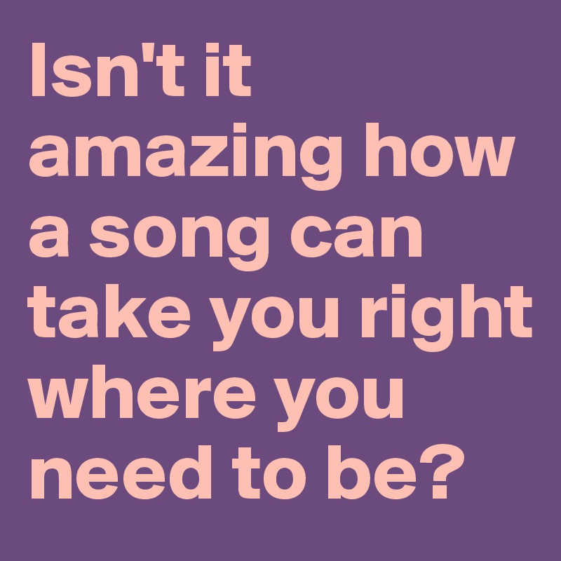 Isn't it amazing how a song can take you right where you need to be?