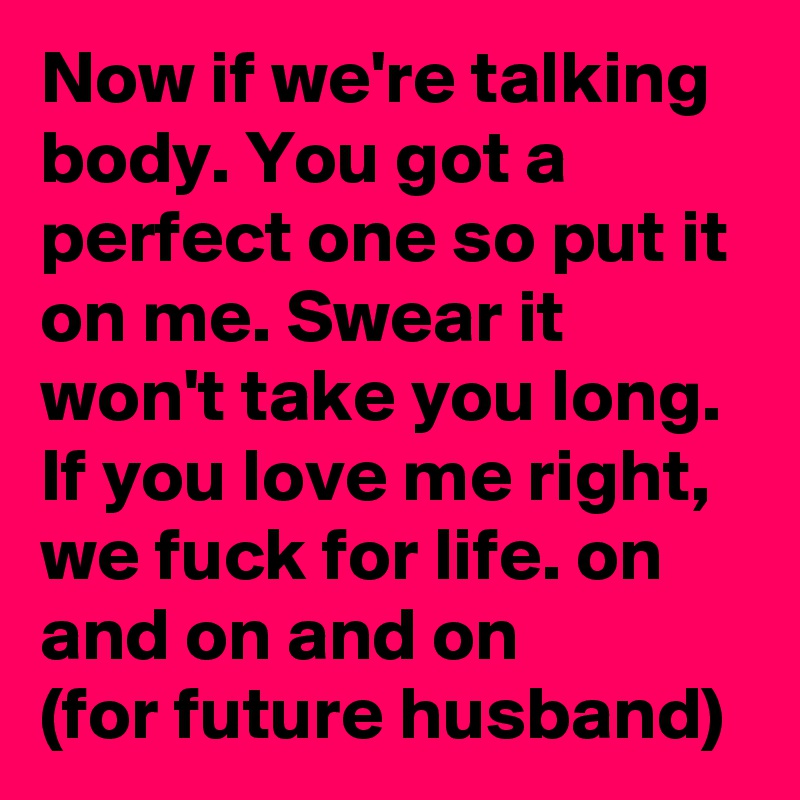 Now if we're talking body. You got a perfect one so put it on me. Swear it won't take you long. If you love me right, we fuck for life. on and on and on
(for future husband)