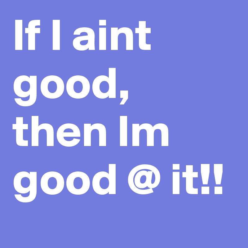 If I aint good, then Im good @ it!!