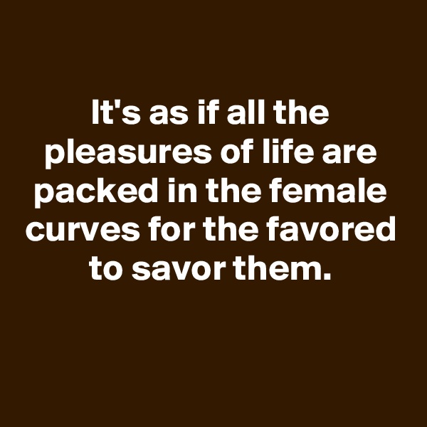 
It's as if all the pleasures of life are packed in the female curves for the favored to savor them.


