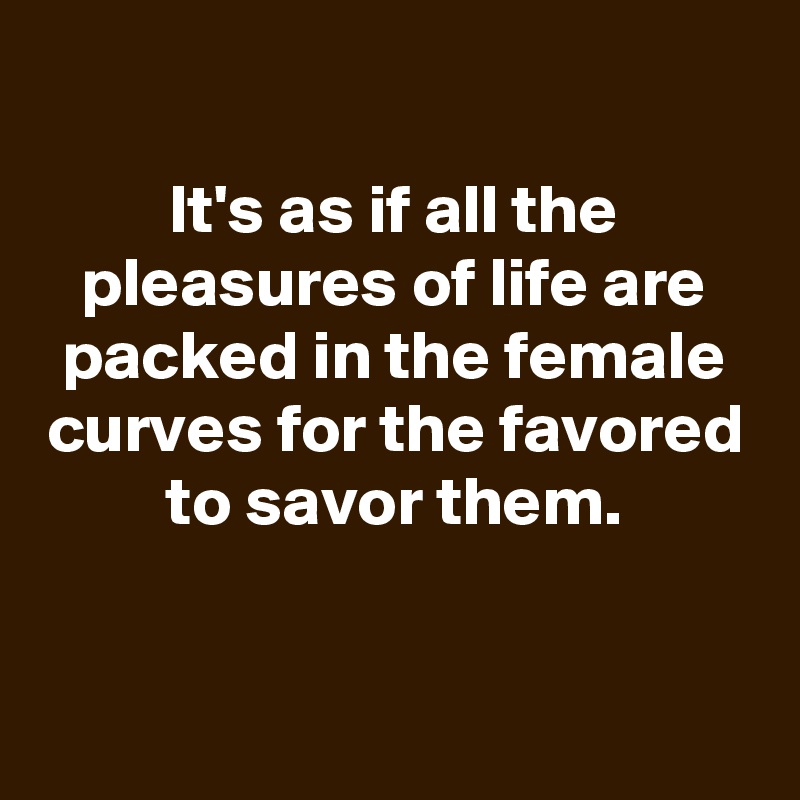 
It's as if all the pleasures of life are packed in the female curves for the favored to savor them.


