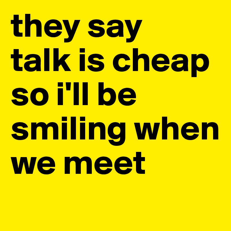 they say
talk is cheap
so i'll be
smiling when we meet