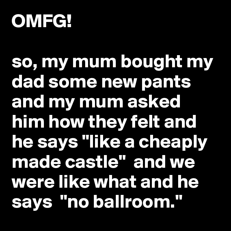 OMFG!

so, my mum bought my dad some new pants and my mum asked him how they felt and he says "like a cheaply made castle"  and we were like what and he says  "no ballroom." 