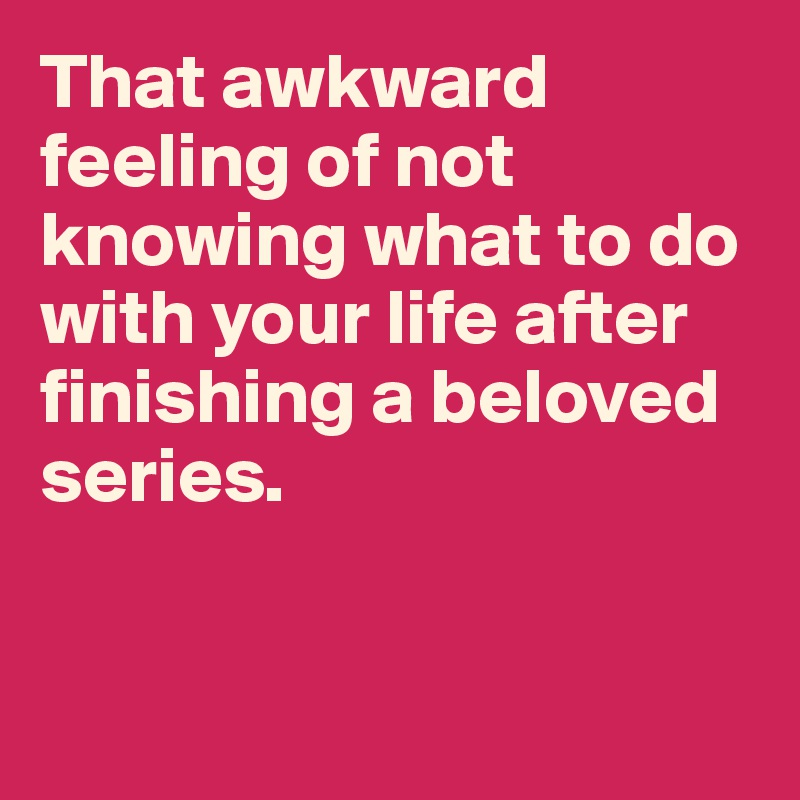 That awkward feeling of not knowing what to do with your life after finishing a beloved series. 


