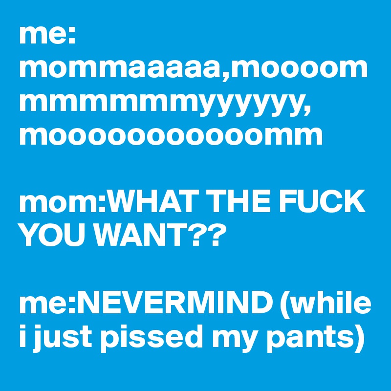 me: mommaaaaa,moooommmmmmmyyyyyy, mooooooooooomm

mom:WHAT THE FUCK YOU WANT??

me:NEVERMIND (while i just pissed my pants) 