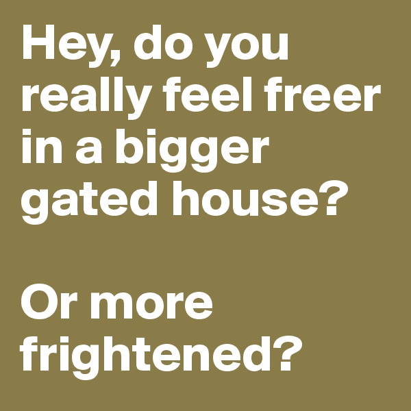 Hey, do you really feel freer in a bigger gated house?

Or more frightened?
