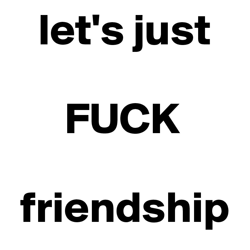    let's just

      FUCK
 
 friendship