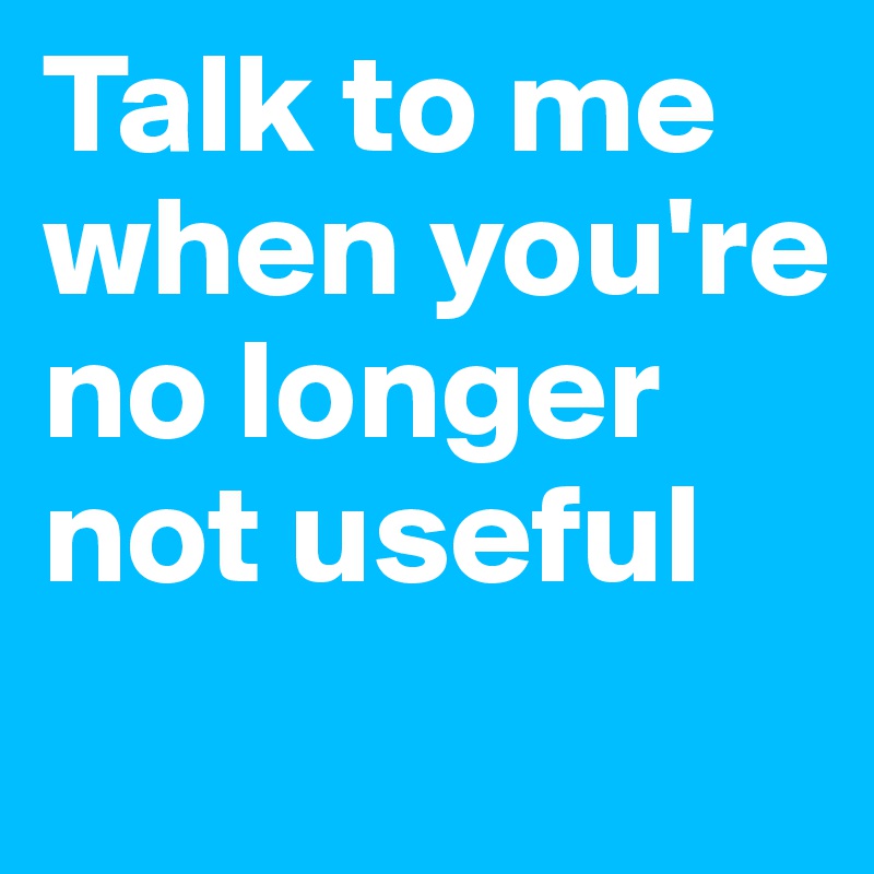 Talk to me when you're no longer not useful
