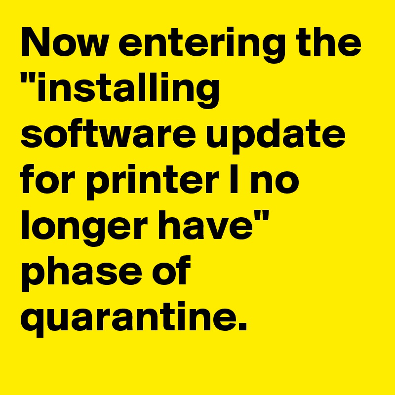 Now entering the "installing software update for printer I no longer have" phase of quarantine.