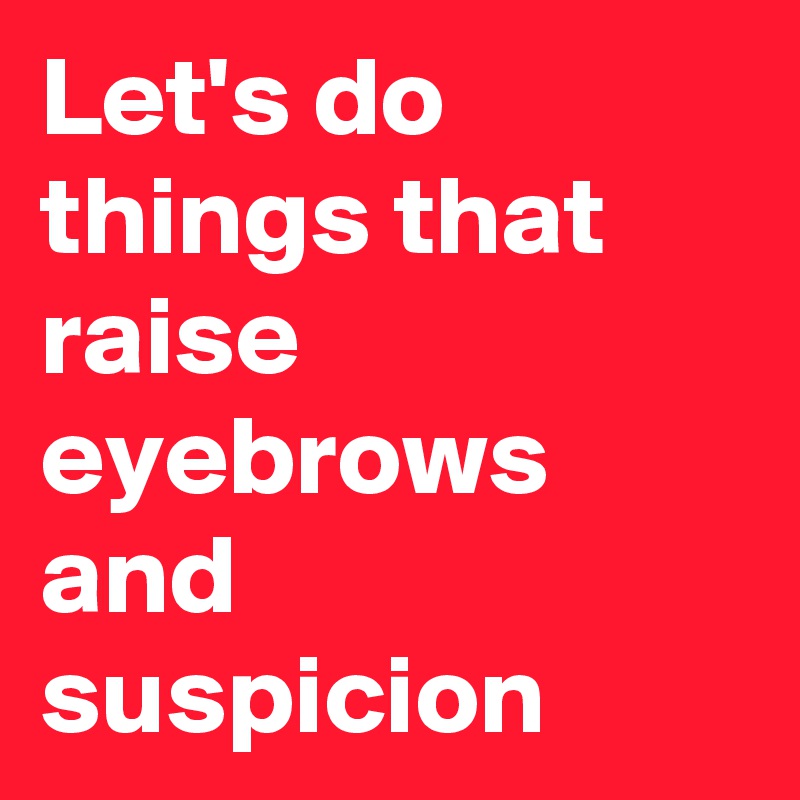 Let's do things that raise eyebrows and suspicion 