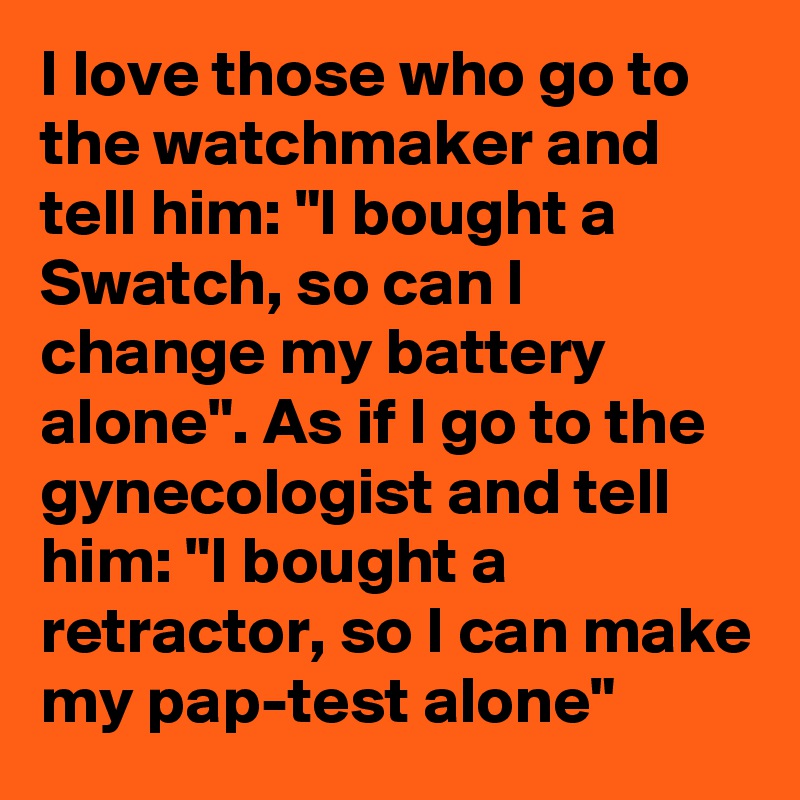 I love those who go to the watchmaker and tell him: "I bought a Swatch, so can I change my battery alone". As if I go to the gynecologist and tell him: "I bought a retractor, so I can make my pap-test alone"