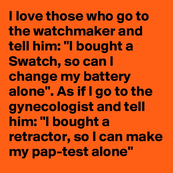 I love those who go to the watchmaker and tell him: "I bought a Swatch, so can I change my battery alone". As if I go to the gynecologist and tell him: "I bought a retractor, so I can make my pap-test alone"