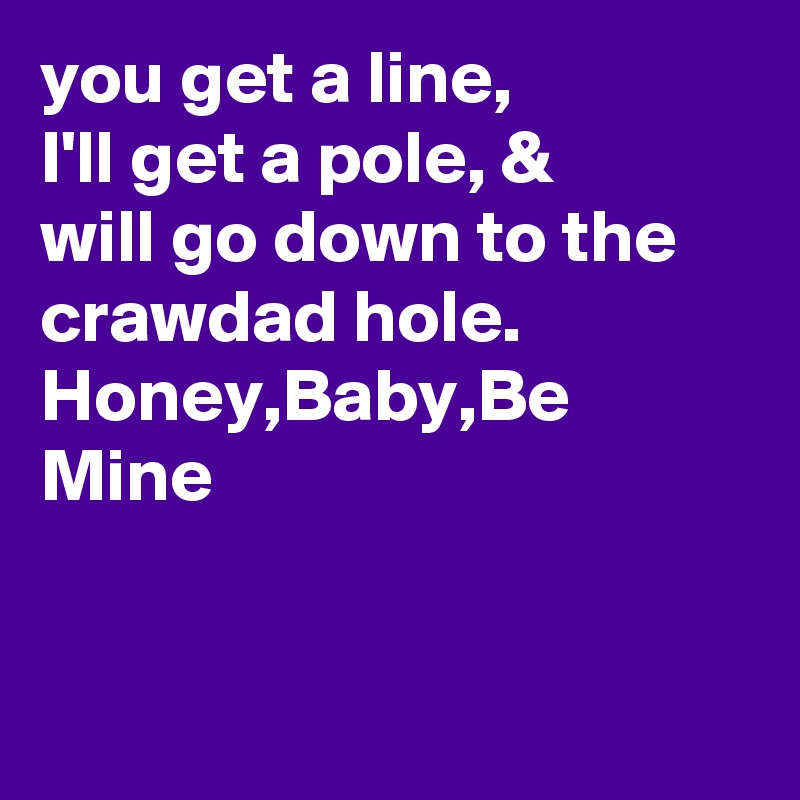 you get a line,
I'll get a pole, & 
will go down to the
crawdad hole.
Honey,Baby,Be Mine


 