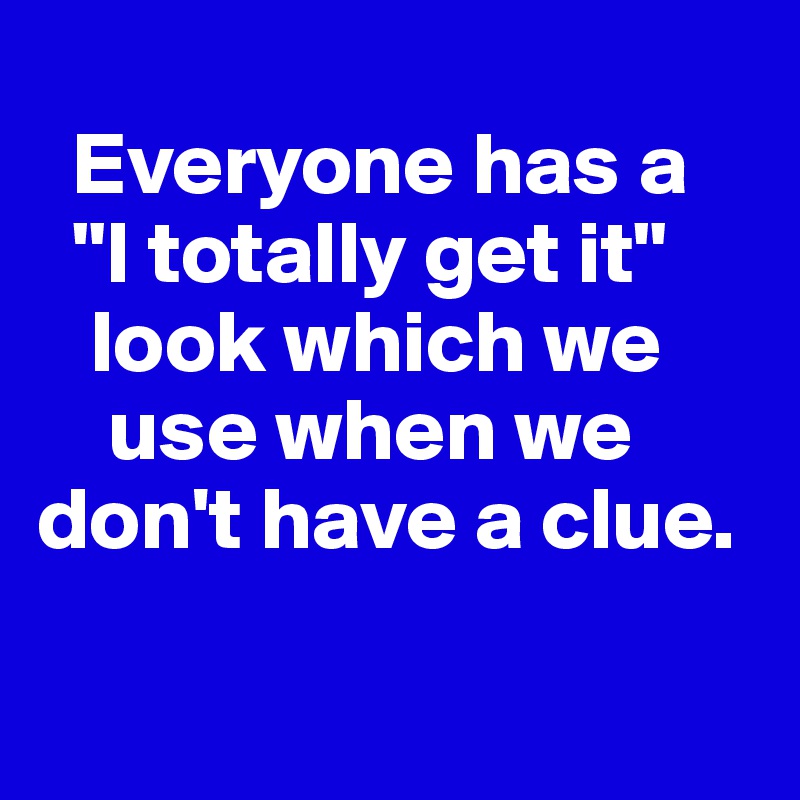 
  Everyone has a
  "I totally get it"    
   look which we   
    use when we   
don't have a clue. 

