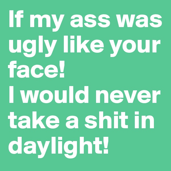 If my ass was ugly like your face!
I would never take a shit in daylight!