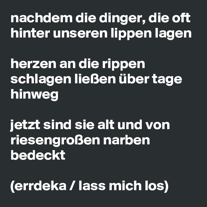 nachdem die dinger, die oft hinter unseren lippen lagen

herzen an die rippen schlagen ließen über tage hinweg

jetzt sind sie alt und von riesengroßen narben bedeckt

(errdeka / lass mich los)