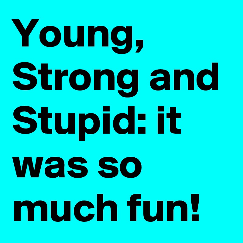 Young, Strong and Stupid: it was so much fun!