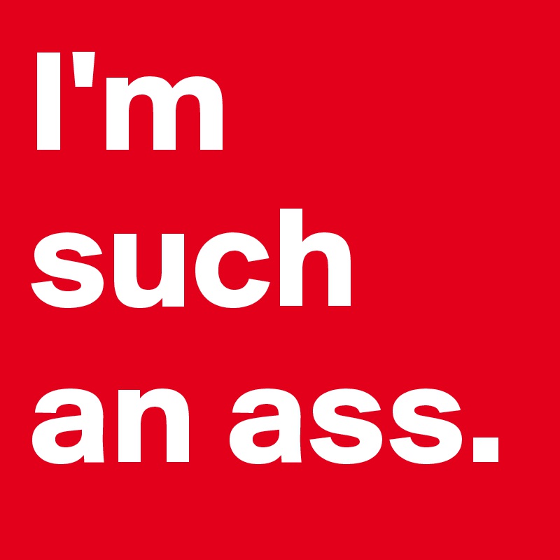 I'm such an ass.