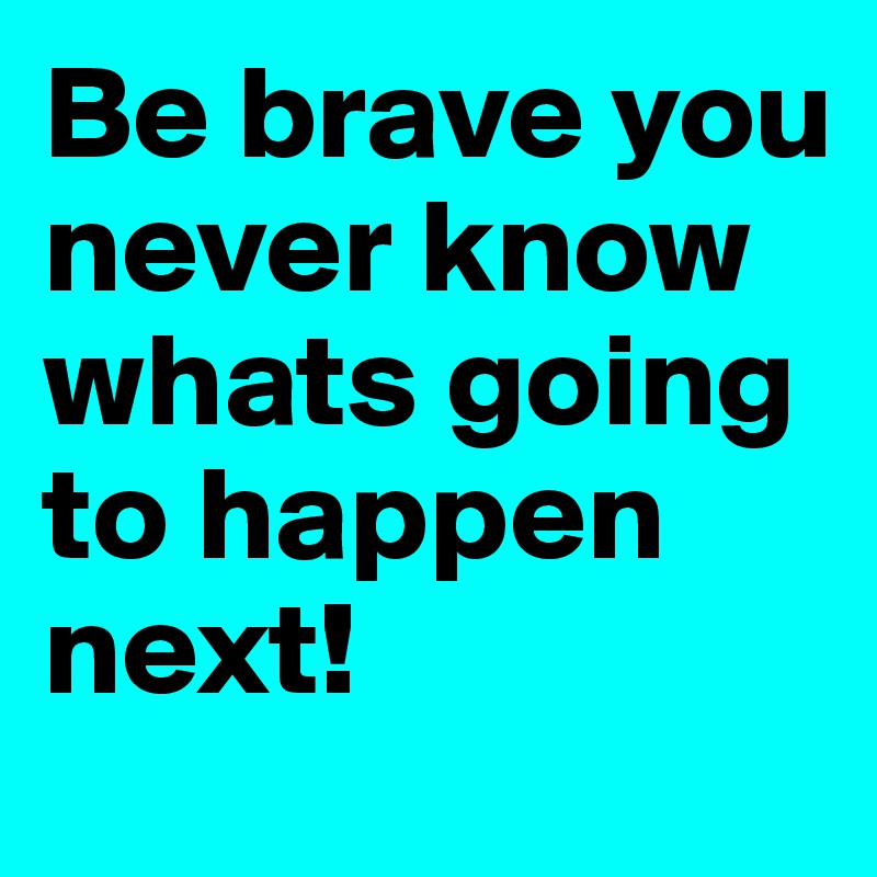 Be brave you never know whats going to happen next! 