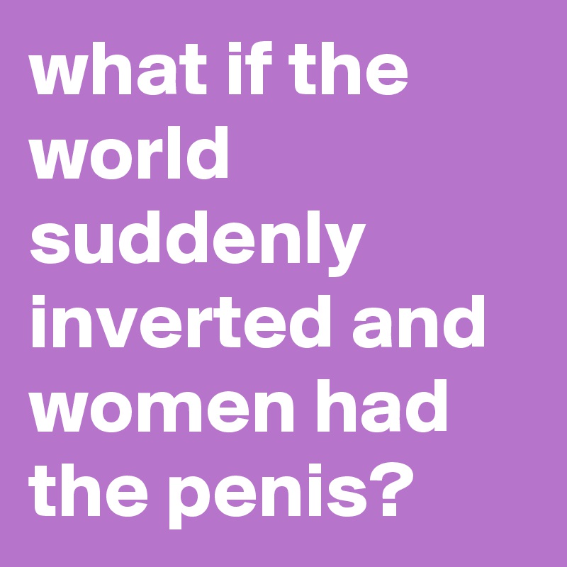 what if the world suddenly inverted and women had the penis?