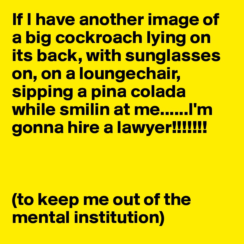 If I have another image of a big cockroach lying on its back, with sunglasses on, on a loungechair, sipping a pina colada while smilin at me......I'm gonna hire a lawyer!!!!!!!



(to keep me out of the mental institution)