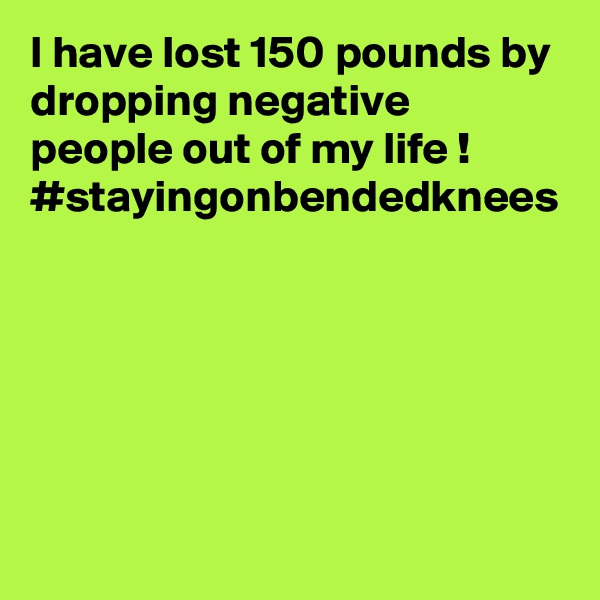 I have lost 150 pounds by dropping negative people out of my life !
#stayingonbendedknees