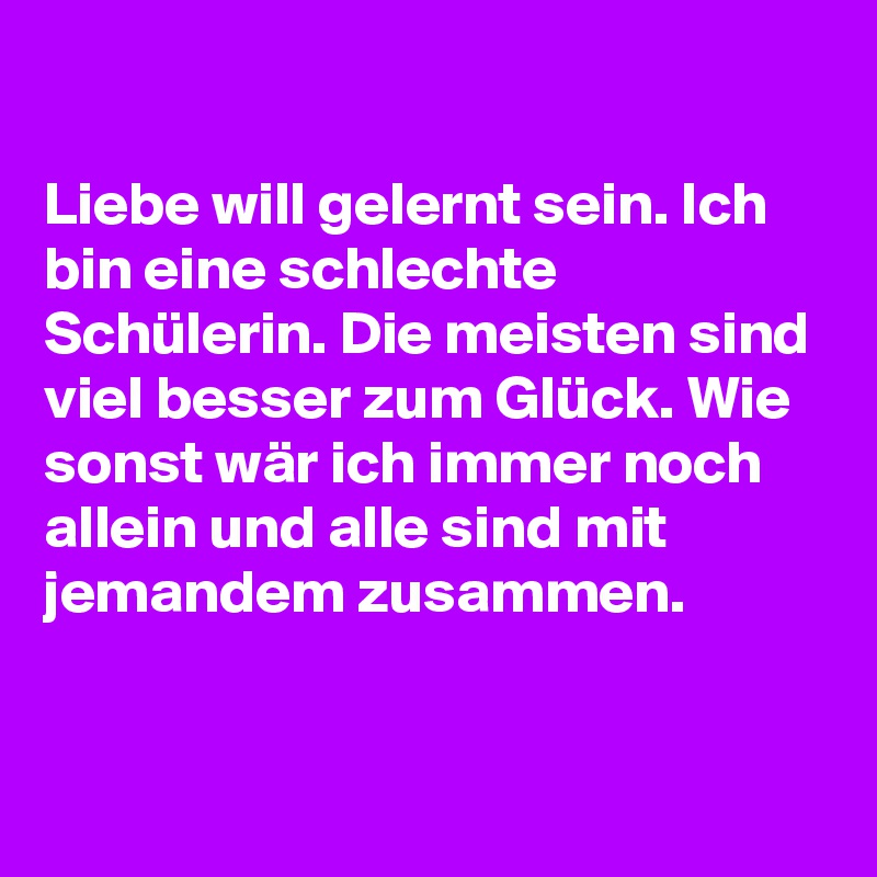 

Liebe will gelernt sein. Ich bin eine schlechte Schülerin. Die meisten sind viel besser zum Glück. Wie sonst wär ich immer noch allein und alle sind mit jemandem zusammen.


