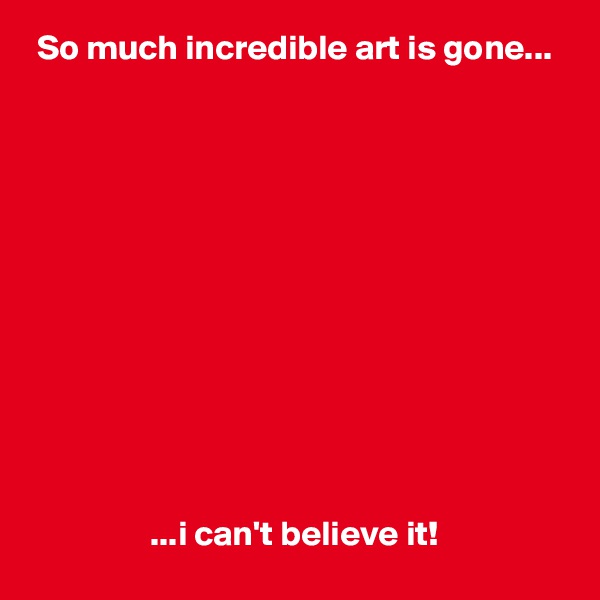  So much incredible art is gone...












                 ...i can't believe it!