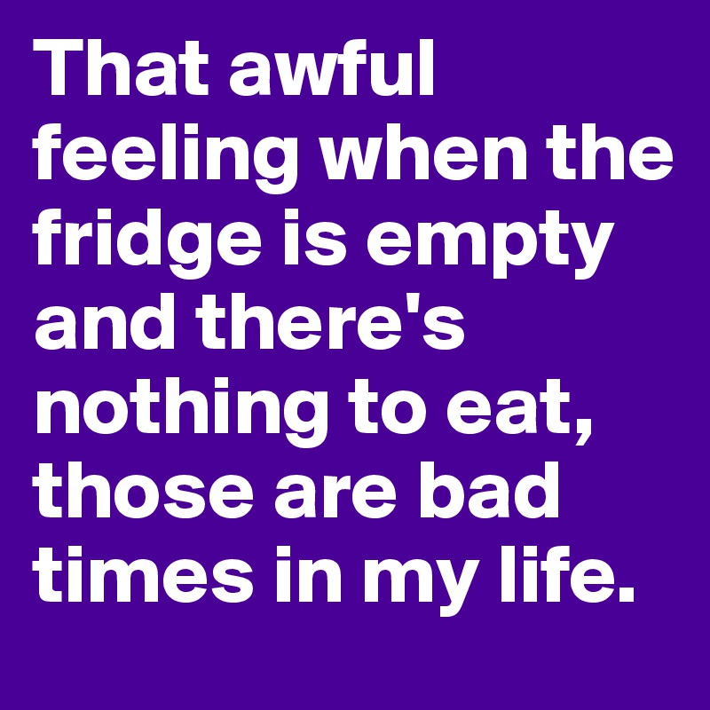 That awful feeling when the fridge is empty and there's nothing to eat, those are bad times in my life.