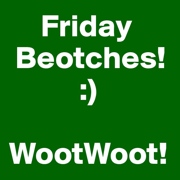      Friday
 Beotches!
           :)

WootWoot!