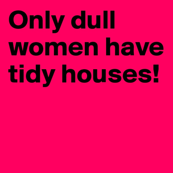 Only dull women have tidy houses!

