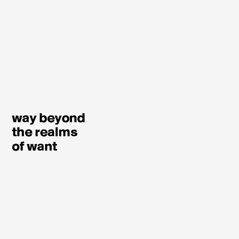 






way beyond 
the realms 
of want




