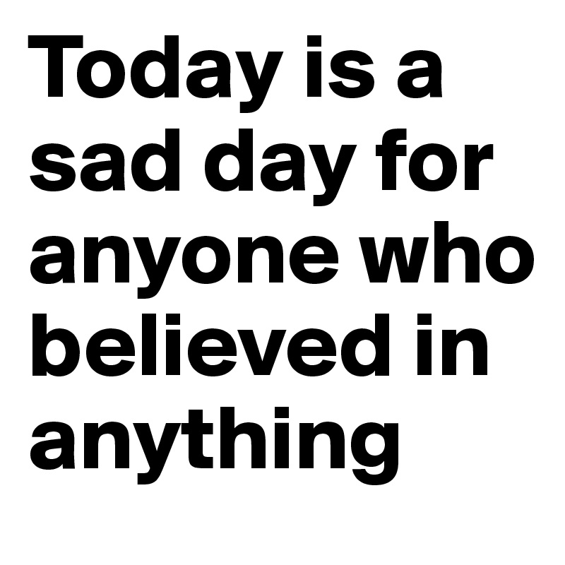 Today is a sad day for anyone who believed in anything