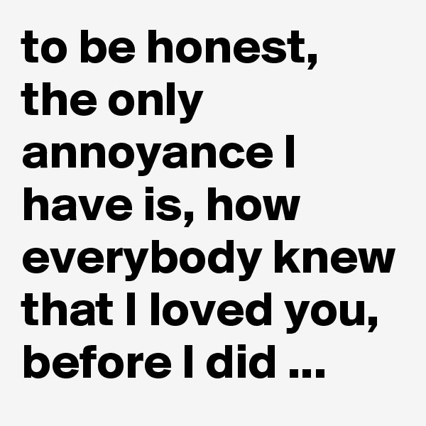 to be honest, the only annoyance I have is, how everybody knew that I loved you, before I did ...