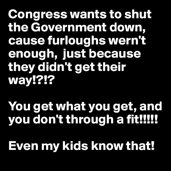 Congress wants to shut the Government down, cause furloughs wern't enough,  just because they didn't get their way!?!? 

You get what you get, and you don't through a fit!!!!!

Even my kids know that!