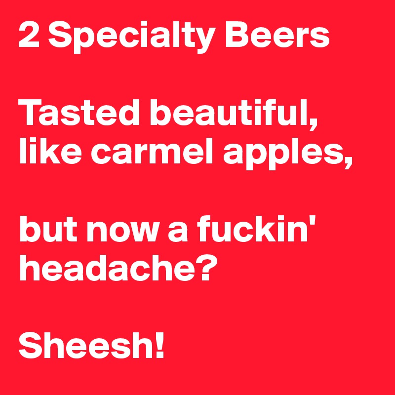 2 Specialty Beers

Tasted beautiful, like carmel apples,

but now a fuckin' headache? 

Sheesh!