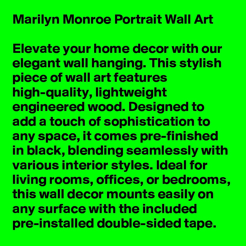 Marilyn Monroe Portrait Wall Art

Elevate your home decor with our elegant wall hanging. This stylish piece of wall art features high-quality, lightweight engineered wood. Designed to add a touch of sophistication to any space, it comes pre-finished in black, blending seamlessly with various interior styles. Ideal for living rooms, offices, or bedrooms, this wall decor mounts easily on any surface with the included pre-installed double-sided tape.